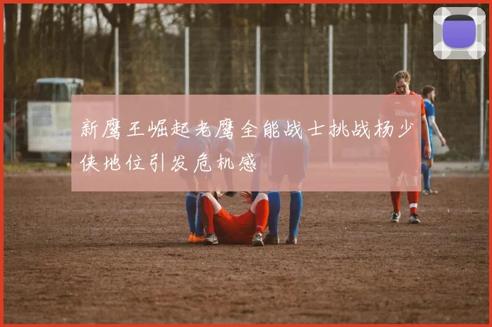 新鹰王崛起老鹰全能战士挑战杨少侠地位引发危机感