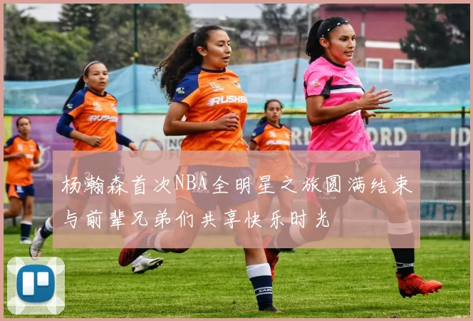 杨瀚森首次NBA全明星之旅圆满结束与前辈兄弟们共享快乐时光