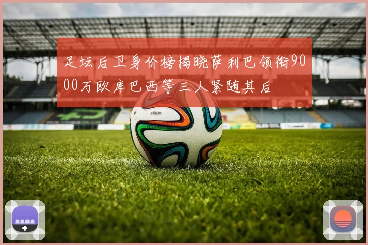 足坛后卫身价榜揭晓萨利巴领衔9000万欧库巴西等三人紧随其后