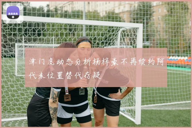 津门虎动态分析杨梓豪不再续约阿代米位置替代存疑