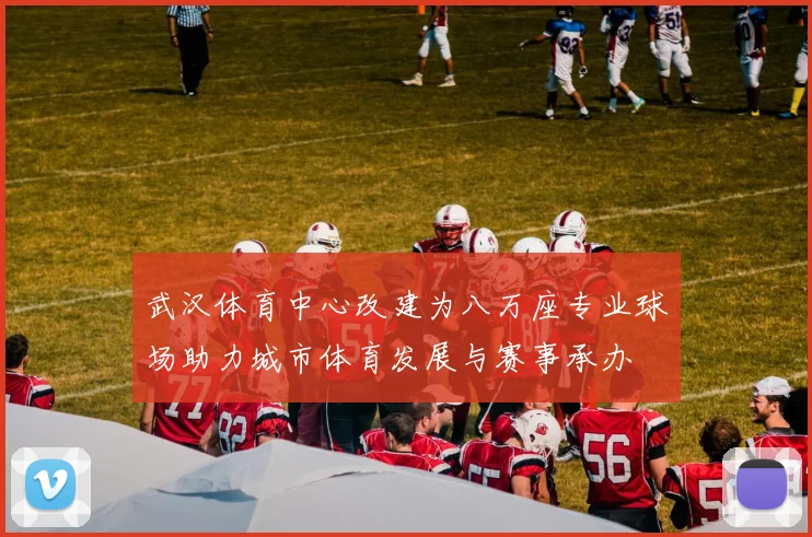 武汉体育中心改建为八万座专业球场助力城市体育发展与赛事承办