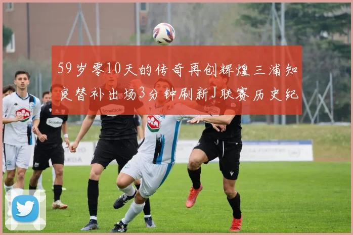 59岁零10天的传奇再创辉煌三浦知良替补出场3分钟刷新J联赛历史纪录