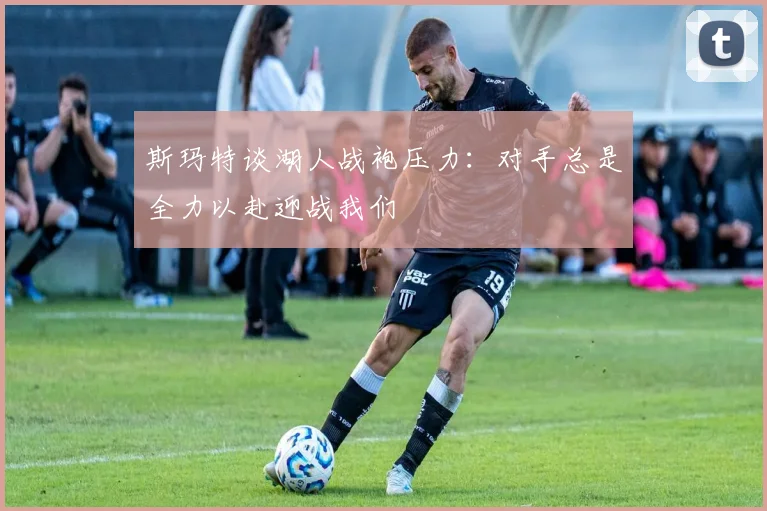 斯玛特谈湖人战袍压力：对手总是全力以赴迎战我们