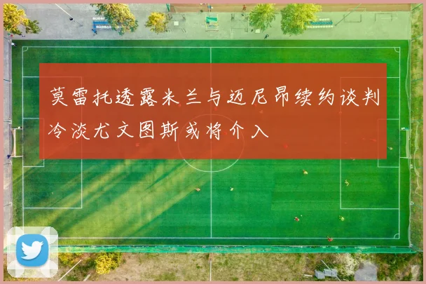 莫雷托透露米兰与迈尼昂续约谈判冷淡尤文图斯或将介入