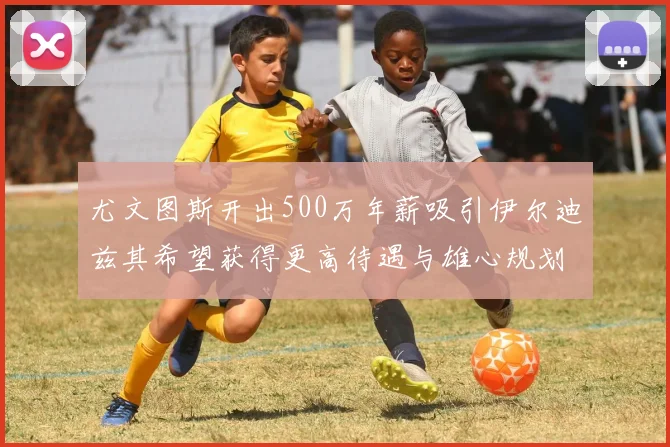 尤文图斯开出500万年薪吸引伊尔迪兹其希望获得更高待遇与雄心规划