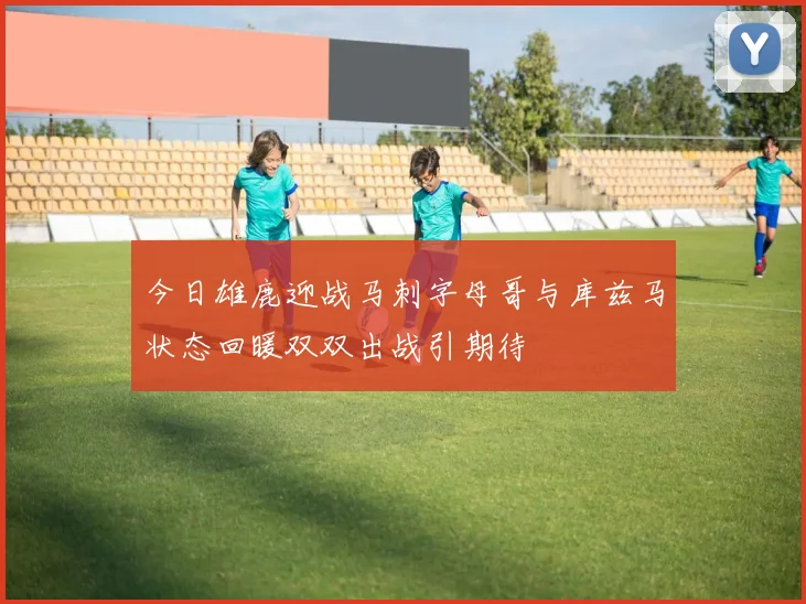 今日雄鹿迎战马刺字母哥与库兹马状态回暖双双出战引期待