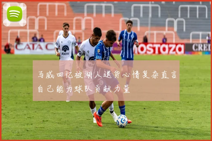 马威回忆被湖人退货心情复杂直言自己能为球队贡献力量