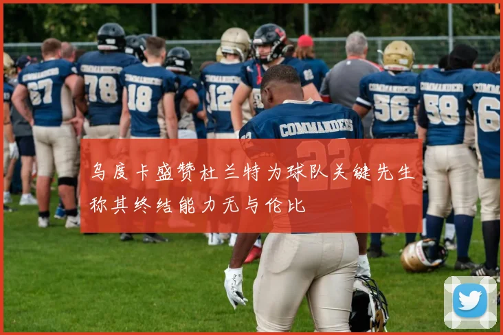 乌度卡盛赞杜兰特为球队关键先生称其终结能力无与伦比