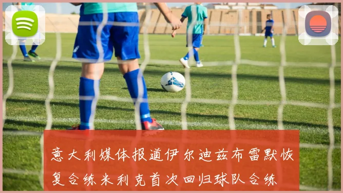 意大利媒体报道伊尔迪兹布雷默恢复合练米利克首次回归球队合练