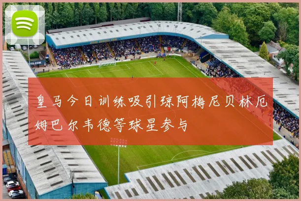皇马今日训练吸引琼阿梅尼贝林厄姆巴尔韦德等球星参与