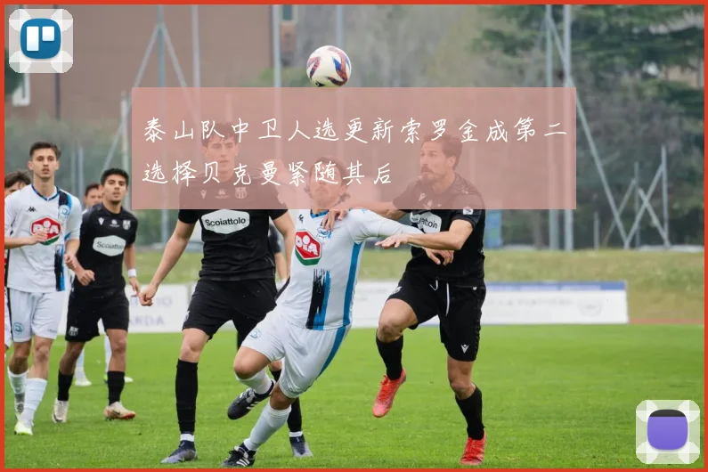 泰山队中卫人选更新索罗金成第二选择贝克曼紧随其后