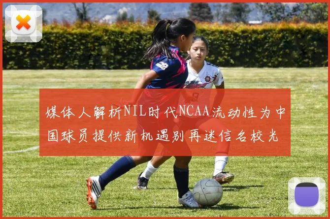 媒体人解析NIL时代NCAA流动性为中国球员提供新机遇别再迷信名校光环