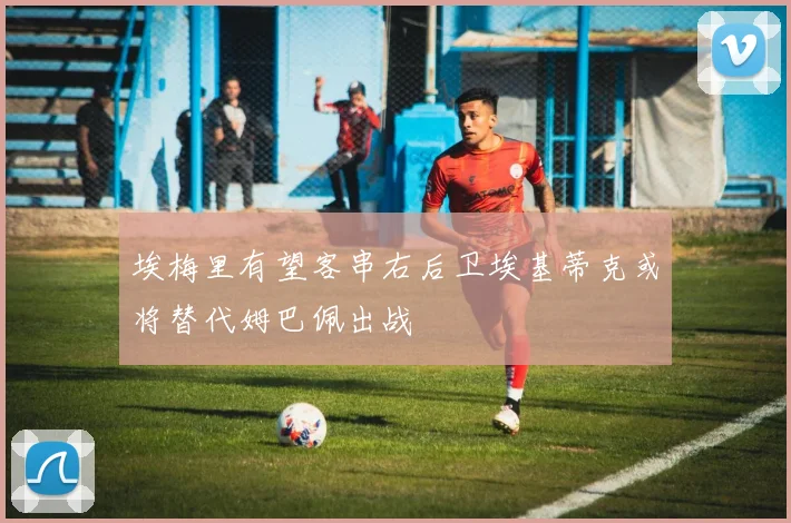 埃梅里有望客串右后卫埃基蒂克或将替代姆巴佩出战