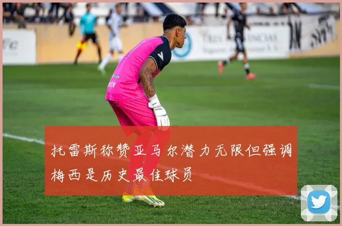 托雷斯称赞亚马尔潜力无限但强调梅西是历史最佳球员