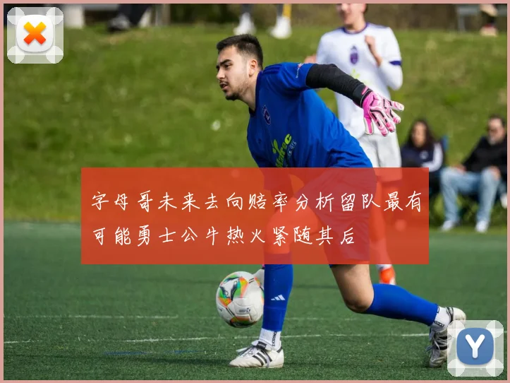 字母哥未来去向赔率分析留队最有可能勇士公牛热火紧随其后