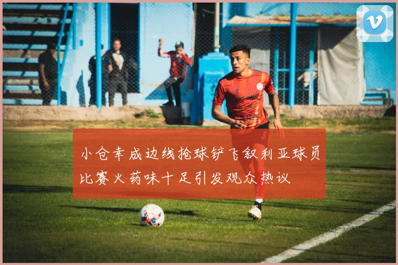 小仓幸成边线抢球铲飞叙利亚球员比赛火药味十足引发观众热议
