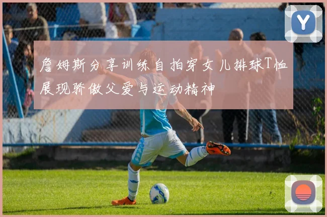 詹姆斯分享训练自拍穿女儿排球T恤展现骄傲父爱与运动精神