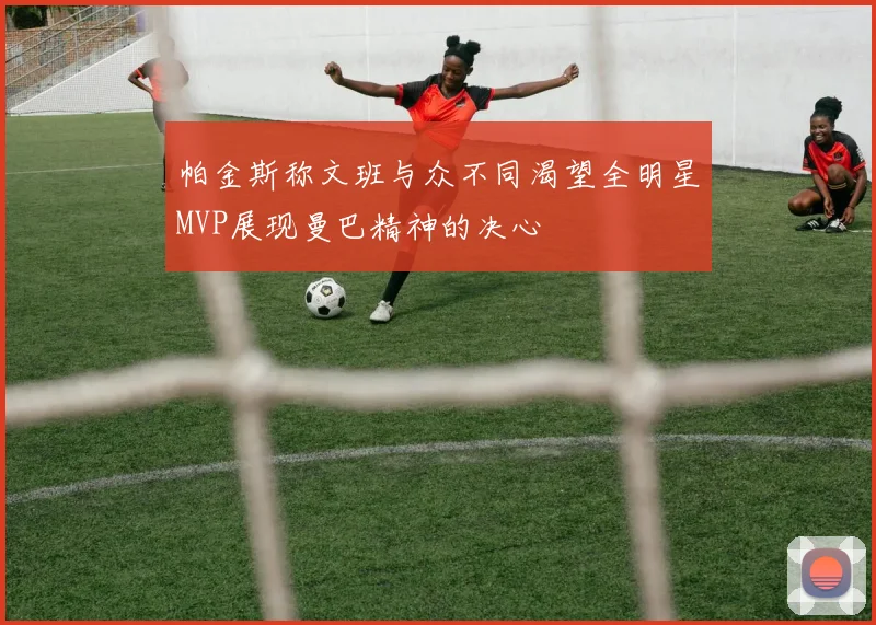 帕金斯称文班与众不同渴望全明星MVP展现曼巴精神的决心