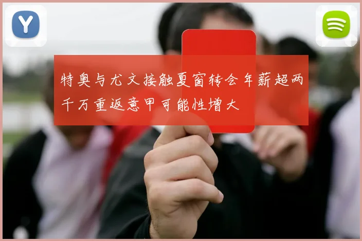 特奥与尤文接触夏窗转会年薪超两千万重返意甲可能性增大
