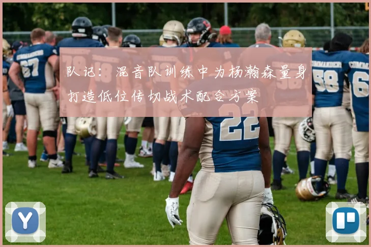 队记：混音队训练中为杨瀚森量身打造低位传切战术配合方案