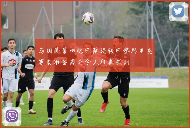 乌姆蒂蒂回忆巴萨逆转巴黎恩里克赛前准备周全令人印象深刻