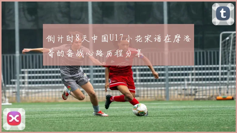 倒计时8天中国U17小花宋语在摩洛哥的备战心路历程分享