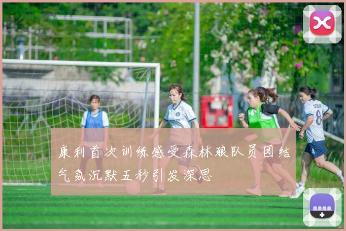 康利首次训练感受森林狼队员团结气氛沉默五秒引发深思