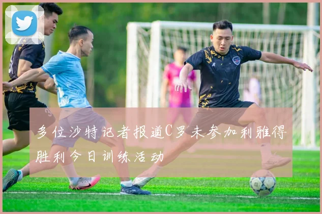 多位沙特记者报道C罗未参加利雅得胜利今日训练活动